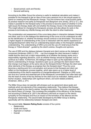 - Social (school, work and friends)
- General well-being
According to the Miller Group the schema is useful to statistical calculation and makes it
possible for the therapist to get an idea of how many sessions he or she should expect to
spend on creating the first therapeutic change. Thus the schema has a dual function partly
as practice research and partly as therapeutic tool (Bargmann and Jensby, 2012 p.12 ), and
makes it possible for the therapist early in the process to become aware of whether it is the
right issues the therapy deals with and whether the therapy moves in the desired direction.
This insight allows for changing the therapeutic process and also allows for early in the
process to terminate any infertile therapy and refer the client to other treatments.
The consideration and assessment of the curve takes place in interaction between therapist
and client, and it is in the dialogue the determining of the curve is to be understood as well
as the identification of, whether the therapy should continue or be terminated. This ensures
a higher degree of understanding of the curve in interaction with the client's experience of
change/development rather than an understanding based solely on the therapist's statistical
understanding. The understanding of ORS curve and the use of it shall ensure that the
therapy is "Client-directed" - guided by the client's wishes, thoughts and opinions.
The use of ORS and the dialogue between therapist and client names as the dialogical
component (Andersen (2003, p. 270) - can thus engage the client because it makes it
visible that the client has a major responsibility as to whether the therapy works and a
responsibility regarding decisions, such as whether therapy should be adjusted, end or
continue as it takes. Furthermore, the dialogue helps to open up the exploration of the
client's understanding of change. Questions open up as: perhaps the client doesn’t think
that change must happen at the same rate as the therapist thinks? Perhaps the client sees
other elements of the therapy as progress than the therapist does? Thus the curve
becomes a starting point for a conversation and serves to that therapist and client can
reflect on the therapeutic process together, which also opens up to a higher level of
understanding of the client's experience of change/development. Dialogue on ORS curve
can thus be a central and essential part of the therapeutic conversation and often lead right
into the heart of some of the key themes for the client such as motivation, feeling stuck in
his/her situation, relationships with significant others, and work-related problems.
(Andersen, 2003, p. 271)
The Miller Group does not operate with phrases such as agreement about goals and
methods which are elements of the cooperative relationship. They believe that therapy
should be guided by the client's wishes, thoughts and opinions, that is be consistent with
the client's theory of change. This increases the probability of the efficiency of the therapy,
and according to Webb et al. (2011) the efficiency will have an impact on the client's
sympathy for the therapist and thus an impact on the formation of the alliance and the
therapeutic relationship. The second table developed by the Miller Group is dealing
specifically with the relationship between therapist and client.
The second table: Session Rating Scale consists of four points:
- Relationship
- Goals and topics
- Approach or method
- Overall
 