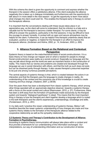 With this schema the client is given the opportunity to comment and express whether the
therapist in the session offers a satisfactory alliance. If the client evaluates the alliance
negatively this is taken up in dialogue immediately and furthermore with the opportunity to
talk about it in more detail in the next session - to get the opportunity to learn more about
what changes the client could wish for. This enables the therapist early in therapy to correct
the therapeutic alliance.
It is important that the conversations dealing with these issues takes place in an
appreciative way, so the client will come to understand, that his criticism is a help and a
valuable tool for the therapist to become a better therapist. For some clients, it may be
difficult to answer the questions, particularly in the first sessions; it may be difficult to have
the courage to answer honestly. A context with an open and secure atmosphere may be
helpful for the client. Furthermore, it can be helpful if the therapist underlines clearly that an
evaluation, positive or negative, is helpful for the therapist in an effort to improve the
therapeutic alliance. (Andersen and Holme, 2002, pr. 14; Andersen, 2003, p. 269)
3. Alliance Formation Based on the Relational and Contextual
Perspective
Systemic theory is based on the meta-theoretical basis of social constructionism. It is a
basic theory on how change can happen and on what is needed for people to change.
Social constructionism sees reality as a social construct. Especially our language and the
way we talk about things and the world are seen as important factors in the construction of
reality. This means that our stories and problems are created and developed through the
language we use in social interaction with others, and that the truth as such does not exist,
but can be dissolved partly through therapy. It also causes therapist’s presumed expertise
to be just one among numerous possible perceptions.
The central aspects of systemic therapy is that, which is created between the actors in an
interaction and that the therapist uses the language to create changes in reality. An
understanding of the context and the conscious use of this knowledge is crucial to create
meaning and thus change. (Haaland, 2007, p.36/38)
Over the years there has been a development from classic systemic therapy, which among
other things operated with an approximate objective observer, towards a systemic therapy
with a focus on the social context and culture (Rasmussen, 2012, p .27). Furthermore, there
has been a shift away from the formation of hypotheses made exclusively by the therapist
system and towards "dialogical hypotheses" in stead. This means that the most important
thing in therapy is how the therapist and client together develop a language which is rooted
in the both therapist’s and the client's experiences, understandings, knowledge and skills.
(Torsteinsson, 2012, p. 291)
In my daily work I practice this newer understanding of systemic therapy. Below I will
therefore describe the newer systemic understanding of how changes are made and how
systemic theory relates to the formation of the therapeutic alliance related to the
cooperative relationship as well as the sympathy relationship.
3.2 Systemic Theory and Therapy’s Contribution to the Development of Alliance
Formation in Psychotherapy.
According to systemic theory communication will always take place within a context and
thus provide a framework for our understanding of the information exchanged. Our
interpretations, our way of understanding information and our construction of stories
 