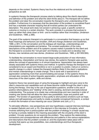 depends on the context. Systemic theory has thus the relational and the contextual
perspective as well.
In systemic therapy the therapeutic process starts by talking about the client's description
and definition of the problem and what the client thinks about it. The therapist will not define
the problem and steer the conversation towards the therapist’s prior understanding of the
problem. Furthermore it is necessary that the description of the problem is considered fluent
and has a workable character implying that all involved parties can understand the
description. The actual work does not consist in achieving a goal, a specific content or
outcome or moving in a certain direction. The work consists in a process that evolves to
open up rather than close down or limit - and to mobilize rather than immobilize. (Anderson
and Goolishian, 1988, p.388).
The goal of the systemic therapist is to participate in a conversation that loosens up so that
fixed meanings and behaviors can broaden, shift and change (Anderson and Goolishian,
1988, p 381). In the conversation and the dialogue all meanings, understandings and
interpretations are negotiable and tentative. The constant exploration of the many
descriptions of the problem and of its systemic causes makes it possible for the client and
the therapist to co-evolve the “not-yet-said” and thereby co-create and co-develop new
themes, new narratives and new stories. (Anderson and Goolishian, 1988, p 381/383/384).
To facilitate the conversation to move toward large-scale production of new information,
understanding, interpretation and hence new stories, the systemic therapist uses queries,
where the concept of appreciation is of utmost importance. Appreciation has always been
closely associated with systemic theory and method. In systemic therapy the therapist is not
considered to be an expert and therefore is not in a position to predict, instruct or control a
specific change in a client. Instead the therapist interfere (Note 2) the client´s realizations
and mental understandings to create change. This is done with a special kind of
appreciation containing more than accommodating and accept. In the systemic theory the
concept also consists of active linguistic appreciation, emphasis and articulation of the
resources of the client system, skills and stories.
Systemic theory has several ways of using the language to highlight and give voice to the
client´s resources and capabilities such as these become visible through the client´s story
during the therapy. One way is the use of appreciative questions; another is the use of
positive reformulations and "retelling" of the client´s existing, dominant and dysfunctional
understanding. The purpose is to create new understandings and new meaning in order of
creating new stories that will allow the client new possibilities, hope and positive self-
esteem. The function of appreciation is thus partly to elicit positive emotions such as hope,
values and self-awareness and partly to create a possible conceptual framework, a context
in which the formation of new meaning can occur (Søholm and Juhl, p.11,).
To stimulate reflection, new perspectives and new hypotheses a special interview technique
is needed (Søholm and Juhl, p.15). One element in this interview is Circularity, which
involves switching from a preoccupation with the problem of etiology in a linear causal way
to having a curiosity related to the meaning associated with the circularity of the client´s
problem Circular questions do not examine the problem. They explore the relationships,
connections and correspondences with differences and patterns in the various explanations
and descriptions that the problem consists of, and this exploration takes place with a
curiosity that opens up new possibilities, new understandings and thus therapeutic
development.
 