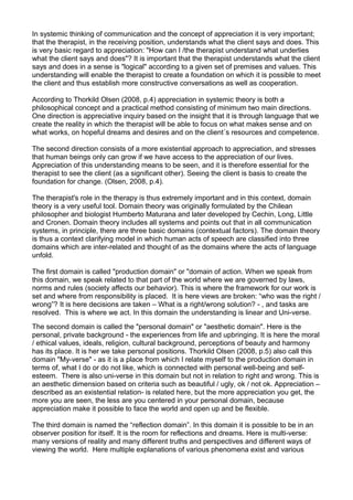 In systemic thinking of communication and the concept of appreciation it is very important;
that the therapist, in the receiving position, understands what the client says and does. This
is very basic regard to appreciation: "How can I /the therapist understand what underlies
what the client says and does"? It is important that the therapist understands what the client
says and does in a sense is "logical" according to a given set of premises and values. This
understanding will enable the therapist to create a foundation on which it is possible to meet
the client and thus establish more constructive conversations as well as cooperation.
According to Thorkild Olsen (2008, p.4) appreciation in systemic theory is both a
philosophical concept and a practical method consisting of minimum two main directions.
One direction is appreciative inquiry based on the insight that it is through language that we
create the reality in which the therapist will be able to focus on what makes sense and on
what works, on hopeful dreams and desires and on the client´s resources and competence.
The second direction consists of a more existential approach to appreciation, and stresses
that human beings only can grow if we have access to the appreciation of our lives.
Appreciation of this understanding means to be seen, and it is therefore essential for the
therapist to see the client (as a significant other). Seeing the client is basis to create the
foundation for change. (Olsen, 2008, p.4).
The therapist's role in the therapy is thus extremely important and in this context, domain
theory is a very useful tool. Domain theory was originally formulated by the Chilean
philosopher and biologist Humberto Maturana and later developed by Cechin, Long, Little
and Cronen. Domain theory includes all systems and points out that in all communication
systems, in principle, there are three basic domains (contextual factors). The domain theory
is thus a context clarifying model in which human acts of speech are classified into three
domains which are inter-related and thought of as the domains where the acts of language
unfold.
The first domain is called "production domain" or "domain of action. When we speak from
this domain, we speak related to that part of the world where we are governed by laws,
norms and rules (society affects our behavior). This is where the framework for our work is
set and where from responsibility is placed. It is here views are broken: “who was the right /
wrong”? It is here decisions are taken – What is a right/wrong solution? - , and tasks are
resolved. This is where we act. In this domain the understanding is linear and Uni-verse.
The second domain is called the "personal domain" or "aesthetic domain". Here is the
personal, private background - the experiences from life and upbringing. It is here the moral
/ ethical values, ideals, religion, cultural background, perceptions of beauty and harmony
has its place. It is her we take personal positions. Thorkild Olsen (2008, p.5) also call this
domain "My-verse" - as it is a place from which I relate myself to the production domain in
terms of, what I do or do not like, which is connected with personal well-being and self-
esteem. There is also uni-verse in this domain but not in relation to right and wrong. This is
an aesthetic dimension based on criteria such as beautiful / ugly, ok / not ok. Appreciation –
described as an existential relation- is related here, but the more appreciation you get, the
more you are seen, the less are you centered in your personal domain, because
appreciation make it possible to face the world and open up and be flexible.
The third domain is named the “reflection domain”. In this domain it is possible to be in an
observer position for itself. It is the room for reflections and dreams. Here is multi-verse:
many versions of reality and many different truths and perspectives and different ways of
viewing the world. Here multiple explanations of various phenomena exist and various
 