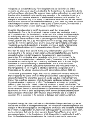 viewpoints are considered equally valid. Disagreements are welcome here and no
decisions are taken. As a way of understanding the therapist uses the circular form, thinks
out loud and listens attentively. The systemic ideas, models and methods are used with the
intention either to establish better decisions or production in the production domain or to
provide space for personal reflections in relation to one’s own actions or attitudes. The
dialogue in this domain may occur slowly, but experience has shown that the time needed
to move in this domain can be tremendously effective. (Olsen, 2008, p.5).When the domain
is handled professionally; it can lead to better quality of communication, understood as a
move away from fixation towards opening up possibilities instead.
In real life it is not possible to identify the domains apart, they always exist
simultaneously. One of the domains will, however, emerge as a key to what is going
on. In psychotherapy, the domain theory can be used as a tool that provides concepts
for investigating which linguistic domain the client is in at any given time. This insight
is very useful for the therapist in order of performing professionally in the therapeutic
context. (Søholm and Juhl, p. 8). When communication in therapy takes place in for
example the reflection domain, more creative ideas, more combinations and multiple
viewpoints can lead to the possibility of a greater overview, a greater understanding
and knowledge of relations and to appropriate action. (Strand, 2003 p.740)
Based on the above, it can be said, that to apply systemic method you need an
understanding of the concept of appreciation and the concept of context, and that the
concept of context reflects that systemic theory is primarily a communication
perspective. This implies that a text can only be understood in its con-text. For the
therapist it means opportunities in relation to "reading" the context, that is, to clarify
the context and constantly ask for it or make up hypotheses about it. Another thing in
connection to context is the ability to “set the context”, that is, make the context
common, which is significant, because the more common and obvious the context is,
the more possible it is for everyone to attend and contribute appropriately. Both of
these roads are the ultimate keys in working with conversations. (Olsen, 2008, p.5)
The research question of this project was: “How do systemic and narrative theory and
therapy describe the factors which the Miller group describes as being important in the
alliance formation?" To answer this question it can be said, that systemic theory and
therapy has no defined categories which the therapist can take advantage of in practical
therapeutic work or in measuring of effect. The therapeutic work does not consist in
achieving goals, in specific content, outcome or movement in a particular direction. The
theory and therapy is more preoccupied with change, alterations and how change happens.
In the therapy no distinction is made between cooperative relationship and sympathy
relationship; the focus is on co-development, which includes elements of both types of
relationships and which in turn partly influence one another and also is one other´s
condition. This is expressed in the concepts of dialogue, appreciation and context.
In systemic therapy the client's definition and description of the problem is recognized as
well as what the client in this regard would wish. The recognition invites to cooperation and
dialogue in which the language is a breeding ground for changes and alterations. In relation
to development, appreciation is fundamental, as the approach to appreciation - to be seen,
and to understand that what the client says and does is "logical" from a given set of
premises and values - is the foundation on which it is possible to meet the client, and it’s
from this foundation the conversations and the co-development can be constructed.
 