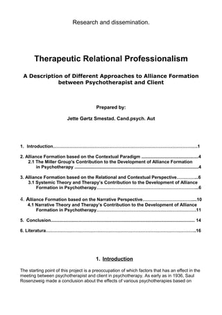 Research and dissemination.
Therapeutic Relational Professionalism
A Description of Different Approaches to Alliance Formation
between Psychotherapist and Client
Prepared by:
Jette Gørtz Smestad. Cand.psych. Aut
1. Introduction…………………………………………………………………………………….1
2. Alliance Formation based on the Contextual Paradigm ..............................................4
2.1 The Miller Group's Contribution to the Development of Alliance Formation
in Psychotherapy ....................................................................................................4
3. Alliance Formation based on the Relational and Contextual Perspective…………...6
3.1 Systemic Theory and Therapy’s Contribution to the Development of Alliance
Formation in Psychotherapy…………………………………………………………...6
4. Alliance Formation based on the Narrative Perspective……………………………....10
4.1 Narrative Theory and Therapy’s Contribution to the Development of Alliance
Formation in Psychotherapy………………………………………………………….11
5. Conclusion.................................................................................................................... 14
6. Literatura………………………………………………………………………………………..16
1. Introduction
The starting point of this project is a preoccupation of which factors that has an effect in the
meeting between psychotherapist and client in psychotherapy. As early as in 1936, Saul
Rosenzweig made a conclusion about the effects of various psychotherapies based on
 