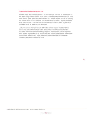 Crawl, Walk Run Approach to Building an IT Service Catalog - Version 1.0
www.emtecinc.com
10
Operational – Assemble Service List
With the steps above already taken, a list of IT services can now be assembled. It’s
fine at this stage if these are the more “basic” corporate/infrastructure services. This
is the time to agree upon what the fulfillment of a service request exactly is, in a way
that makes sense to the customer. In a service-centric culture, a request is fulfilled
when the customer’s intended outcome is reached. In the IT-centric organization,
it’s fulfilled when an application is deployed.
Lastly, the service manager should define the service-request model and how
service-requests will be fulfilled. Is this done online? What happens when the
request is first made? What mandatory steps will the help desk take in response?
What are the required follow-up procedures after the request has been addressed?
Which teams are involved? Again, these models should have the customer/
business perspective foremost in mind.
 