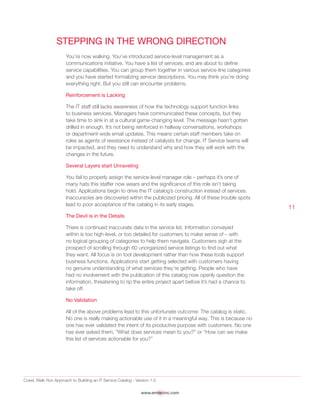 Crawl, Walk Run Approach to Building an IT Service Catalog - Version 1.0
www.emtecinc.com
11
Stepping in the Wrong Direction
You’re now walking. You’ve introduced service-level management as a
communications initiative. You have a list of services, and are about to define
service capabilities. You can group them together in various service-line categories
and you have started formalizing service descriptions. You may think you’re doing
everything right. But you still can encounter problems.
Reinforcement is Lacking
The IT staff still lacks awareness of how the technology support function links
to business services. Managers have communicated these concepts, but they
take time to sink in at a cultural game-changing level. The message hasn’t gotten
drilled in enough. It’s not being reinforced in hallway conversations, workshops
or department-wide email updates. This means certain staff members take on
roles as agents of resistance instead of catalysts for change. IT Service teams will
be impacted, and they need to understand why and how they will work with the
changes in the future.
Several Layers start Unraveling
You fail to properly assign the service-level manager role – perhaps it’s one of
many hats this staffer now wears and the significance of this role isn’t taking
hold. Applications begin to drive the IT catalog’s construction instead of services.
Inaccuracies are discovered within the publicized pricing. All of these trouble spots
lead to poor acceptance of the catalog in its early stages.
The Devil is in the Details
There is continued inaccurate data in the service list. Information conveyed
within is too high-level, or too detailed for customers to make sense of – with
no logical grouping of categories to help them navigate. Customers sigh at the
prospect of scrolling through 60 unorganized service listings to find out what
they want. All focus is on tool development rather than how these tools support
business functions. Applications start getting selected with customers having
no genuine understanding of what services they’re getting. People who have
had no involvement with the publication of this catalog now openly question the
information, threatening to rip the entire project apart before it’s had a chance to
take off.
No Validation
All of the above problems lead to this unfortunate outcome: The catalog is static.
No one is really making actionable use of it in a meaningful way. This is because no
one has ever validated the intent of its productive purpose with customers. No one
has ever asked them, “What does services mean to you?” or “How can we make
this list of services actionable for you?”
 