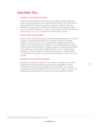 Crawl, Walk Run Approach to Building an IT Service Catalog - Version 1.0
www.emtecinc.com
12
Walking Tall
Strategic – Communicate your Vision
Drive home the principles of your service-level management vision. Break down
walls of resistance by getting service-desk staff fully involved. Have them examine
the developing list of services, as well as the grouping of services, and invite
feedback. Encourage them to think like the customer in these sessions, based
upon “real” customer feedback. In doing so, you’ll establish clarity where there once
was confusion. This, in turn, enhances the cultural change you seek.
Tactical – Build a Service Model
Build a service model that distinguishes between business/corporate and technical
services. An exchange server that runs e-mail does not perform a business
objective, it’s a tech service. If your company makes widgets, then designing
widgets can be the business service delivered. For a retail organization, a service
model is based upon the phases of “shopping, selection, assistance and shipping.”
These phases are underscored by additional services such as “assist shopper
in selecting,” “answer questions,” “present shipping options,” “confirm details,”
etc. Note the focus on action here, not the tech applications that make the action
possible.
Operational – Zero in on Service Targets
Managing your customer’s demand for your services is a large part of this, with
absolute clarity of service capacity, requirements and capabilities. This kind
of estimation matches service investments with service needs. Then, cultivate
understanding of how CIs support all of this. By the end of “walk,” you’re not only
illustrating service expectations, but what services are supposed to look like .
 