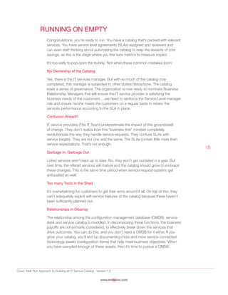 Crawl, Walk Run Approach to Building an IT Service Catalog - Version 1.0
www.emtecinc.com
13
Running on Empty
Congratulations, you’re ready to run. You have a catalog that’s packed with relevant
services. You have service level agreements (SLAs) assigned and reviewed and
can even start thinking about automating the catalog to reap the rewards of cost
savings, as this is the stage where you fine tune metrics to measure impact.
It’s too early to pop open the bubbly. Not when these common mistakes loom:
No Ownership of the Catalog
Yes, there is the IT services manager. But with so much of the catalog now
completed, this manager is subjected to other duties/distractions. The catalog
loses a sense of governance. The organization is now ready to nominate Business
Relationship Managers that will ensure the IT service provider is satisfying the
business needs of the customers….we need to reinforce the Service Level manager
role and ensure he/she meets the customers on a regular basis to review the
services performance according to the SLA in place.
Confusion Ahead?
IT service providers (The IT Team) underestimate the impact of this groundswell
of change. They don’t realize how this “business first” mindset completely
revolutionizes the way they handle service requests. They confuse SLAs with
service targets. They are not one and the same. The SLAs contain little more than
service expectations. That’s not enough.
Garbage in, Garbage Out
Listed services aren’t kept up to date. No, they won’t get outdated in a year. But
over time, the offered services will mature and the catalog should grow to embrace
these changes. This is the same time period when service-request systems get
antiquated as well.
Too many Tools in the Shed
It’s overwhelming for customers to get their arms around it all. On top of this, they
can’t adequately exploit self-service features of the catalog because these haven’t
been sufficiently planned out.
Relationships in Disarray
The relationship among the configuration management database (CMDB), service
desk and service catalog is muddled. In decomposing these functions, the business
payoffs are not primarily considered, to effectively break down the services that
drive outcomes. You can do this, and you don’t need a CMDB for it either. If you
grow your catalog, you’ll end up documenting more and more service-connected
technology assets (configuration items) that help meet business objectives. When
you have compiled enough of these assets, then it’s time to pursue a CMDB.
 