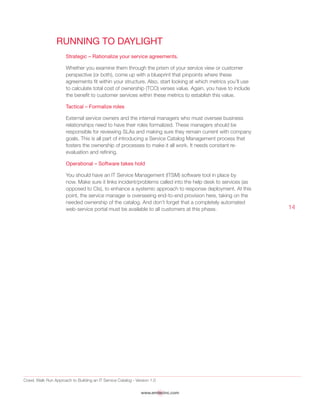 Crawl, Walk Run Approach to Building an IT Service Catalog - Version 1.0
www.emtecinc.com
14
Running to Daylight
Strategic – Rationalize your service agreements.
Whether you examine them through the prism of your service view or customer
perspective (or both), come up with a blueprint that pinpoints where these
agreements fit within your structure. Also, start looking at which metrics you’ll use
to calculate total cost of ownership (TCO) verses value. Again, you have to include
the benefit to customer services within these metrics to establish this value.
Tactical – Formalize roles
External service owners and the internal managers who must oversee business
relationships need to have their roles formalized. These managers should be
responsible for reviewing SLAs and making sure they remain current with company
goals. This is all part of introducing a Service Catalog Management process that
fosters the ownership of processes to make it all work. It needs constant re-
evaluation and refining.
Operational – Software takes hold
You should have an IT Service Management (ITSM) software tool in place by
now. Make sure it links incident/problems called into the help desk to services (as
opposed to CIs), to enhance a systemic approach to response deployment. At this
point, the service manager is overseeing end-to-end provision here, taking on the
needed ownership of the catalog. And don’t forget that a completely automated
web-service portal must be available to all customers at this phase.
 