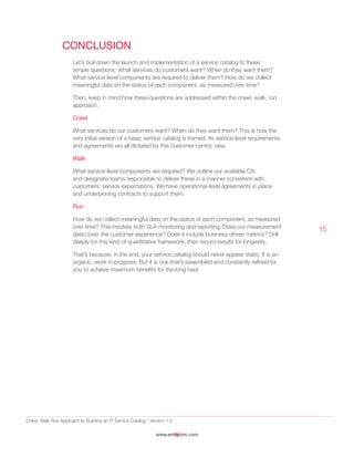 Crawl, Walk Run Approach to Building an IT Service Catalog - Version 1.0
www.emtecinc.com
15
Conclusion
Let’s boil down the launch and implementation of a service catalog to these
simple questions: What services do customers want? When do they want them?
What service-level components are required to deliver them? How do we collect
meaningful data on the status of each component, as measured over time?
Then, keep in mind how these questions are addressed within the crawl, walk, run
approach:
Crawl
What services do our customers want? When do they want them? This is how the
very initial version of a basic service catalog is framed. Its service-level requirements
and agreements are all dictated by this customer-centric view.
Walk
What service-level components are required? We outline our available CIs
and designate teams responsible to deliver these in a manner consistent with
customers’ service expectations. We have operational-level agreements in place
and underpinning contracts to support them.
Run
How do we collect meaningful data on the status of each component, as measured
over time? This involves both SLA monitoring and reporting. Does our measurement
data cover the customer experience? Does it include business-driven metrics? Drill
deeply for this kind of quantitative framework, then record results for longevity.
That’s because, in the end, your service catalog should never appear static. It is an
organic, work in progress. But it is one that’s assembled and constantly refined for
you to achieve maximum benefits for the long haul.
 