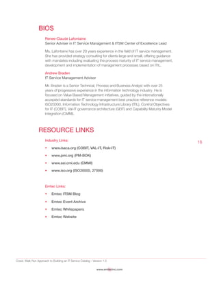 Crawl, Walk Run Approach to Building an IT Service Catalog - Version 1.0
www.emtecinc.com
16
BIOS
Renee-Claude Lafontaine
Senior Adviser in IT Service Management & ITSM Center of Excellence Lead
Ms. Lafontaine has over 20 years experience in the field of IT service management.
She has provided strategy consulting for clients large and small, offering guidance
with mandates including evaluating the process maturity of IT service management,
development and implementation of management processes based on ITIL.
Andrew Braden
IT Service Management Advisor
Mr. Braden is a Senior Technical, Process and Business Analyst with over 25
years of progressive experience in the information technology industry. He is
focused on Value Based Management initiatives, guided by the internationally
accepted standards for IT service management best practice reference models:
ISO20000, Information Technology Infrastructure Library (ITIL), Control Objectives
for IT (COBIT), Val-IT governance architecture (GEIT) and Capability Maturity Model
Integration (CMMI).
Resource Links
Industry Links:
•	 www.isaca.org (COBIT, VAL-IT, Risk-IT)
•	 www.pmi.org (PM-BOK)
•	 www.sei.cmi.edu (CMMI)
•	 www.iso.org (ISO20000, 27000)
Emtec Links:
•	 Emtec ITSM Blog
•	 Emtec Event Archive
•	 Emtec Whitepapers
•	 Emtec Website
 