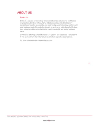 Crawl, Walk Run Approach to Building an IT Service Catalog - Version 1.0
www.emtecinc.com
17
About Us
Emtec, Inc.
Emtec is a provider of technology-empowered business solutions for world-class
organizations. Our local offices, highly-skilled associates, and global delivery
capabilities ensure the accessibility and scale to align your technology solutions with
your business needs. Our collective focus is to continue to build clients for life: long-
term enterprise relationships that deliver rapid, meaningful, and lasting business
value.
Our mission is to help our clients improve IT systems and processes – to transform
IT into an investment that returns true value to their respective organizations.
For more information visit: www.emtecinc.com.
 