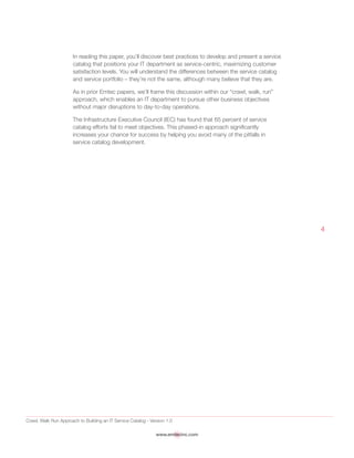 Crawl, Walk Run Approach to Building an IT Service Catalog - Version 1.0
www.emtecinc.com
4
In reading this paper, you’ll discover best practices to develop and present a service
catalog that positions your IT department as service-centric, maximizing customer
satisfaction levels. You will understand the differences between the service catalog
and service portfolio – they’re not the same, although many believe that they are.
As in prior Emtec papers, we’ll frame this discussion within our “crawl, walk, run”
approach, which enables an IT department to pursue other business objectives
without major disruptions to day-to-day operations.
The Infrastructure Executive Council (IEC) has found that 65 percent of service
catalog efforts fail to meet objectives. This phased-in approach significantly
increases your chance for success by helping you avoid many of the pitfalls in
service catalog development.
 