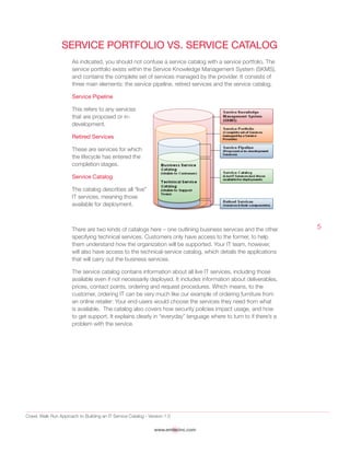 Crawl, Walk Run Approach to Building an IT Service Catalog - Version 1.0
www.emtecinc.com
5
Service Portfolio vs. Service Catalog
As indicated, you should not confuse a service catalog with a service portfolio. The
service portfolio exists within the Service Knowledge Management System (SKMS),
and contains the complete set of services managed by the provider. It consists of
three main elements: the service pipeline, retired services and the service catalog.
Service Pipeline
This refers to any services
that are proposed or in-
development.
Retired Services
These are services for which
the lifecycle has entered the
completion stages.
Service Catalog
The catalog describes all “live”
IT services, meaning those
available for deployment.
There are two kinds of catalogs here – one outlining business services and the other
specifying technical services. Customers only have access to the former, to help
them understand how the organization will be supported. Your IT team, however,
will also have access to the technical-service catalog, which details the applications
that will carry out the business services.
The service catalog contains information about all live IT services, including those
available even if not necessarily deployed. It includes information about deliverables,
prices, contact points, ordering and request procedures. Which means, to the
customer, ordering IT can be very much like our example of ordering furniture from
an online retailer: Your end-users would choose the services they need from what
is available. The catalog also covers how security policies impact usage, and how
to get support. It explains clearly in “everyday” language where to turn to if there’s a
problem with the service.
 