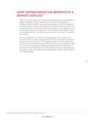 Crawl, Walk Run Approach to Building an IT Service Catalog - Version 1.0
www.emtecinc.com
6
What Distinguishes the Benefits of a
Service Catalog?
What are the advantages to this? Your service catalog helps you map expectations
against capabilities, as well as streamline how services can be deployed. If
developed wisely, the service catalog will avoid prospects of either over-delivering
or under-providing. Customers also appreciate the qualities of “routine” within the
catalog experience, how they go to the same place every time for applications, and
use the same passwords to acquire them. Their satisfaction levels elevate. They’re
less worried about how to get what they seek, and can concentrate on doing their
jobs instead.
As for the organization? It prospers from reduced labor costs, as services are
now conducted in a uniform, managed manner. There is less manual coordination
involved and more automation. The IT department does not have to spend hours
on the phone with customers because these customers are going right to the web.
This is how the service catalog establishes credibility within the IT department. In
fact, the IEC reports that 63 percent of CIOs with high-impact service catalogs say
the catalogs create more productive conversations with partners about the value of
an IT service provider.
 