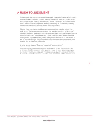 Crawl, Walk Run Approach to Building an IT Service Catalog - Version 1.0
www.emtecinc.com
7
A Rush to Judgment
Unfortunately, too many businesses never reach the point of having a high-impact
service catalog. They rush forward, failing to define their service portfolio before
launching a service catalog. According to Gartner, 70 percent of IT organizations
with a service portfolio project will develop the catalog as a customer-ordering
mechanism before documenting their IT service portfolios.
Clearly, these companies could use some advice about crawling before they
walk or run. We’ve seen service catalogs that are clear results of a “do it now!”
mindset, leading to poor design and services described in such a technical manner
that customers can’t make sense of it. Or the catalog doesn’t reinforce service
management, by properly designating configuration items (CIs) for the service to
link to incident/change. They don’t introduce a consistent service definition, with
metrics and reusable service models.
In other words, they’re “IT-centric” instead of “service-centric.”
The vast majority of these catalogs fail the first time for this very reason. If this
is your experience, don’t lose heart. It takes a while to make the transition from
producing a catalog meant for “IT people” to one that best supports customers.
 