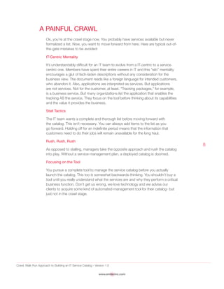 Crawl, Walk Run Approach to Building an IT Service Catalog - Version 1.0
www.emtecinc.com
8
A Painful Crawl
Ok, you’re at the crawl stage now. You probably have services available but never
formalized a list. Now, you want to move forward from here. Here are typical out-of-
the-gate mistakes to be avoided:
IT-Centric Mentality
It’s understandably difficult for an IT team to evolve from a IT-centric to a service-
centric one. Members have spent their entire careers in IT and this “silo” mentality
encourages a glut of tech-laden descriptions without any consideration for the
business view. The document reads like a foreign language for intended customers,
who abandon it. Also, applications are interpreted as services. But applications
are not services. Not for the customer, at least. “Tracking packages,” for example,
is a business service. But many organizations list the application that enables the
tracking AS the service. They focus on the tool before thinking about its capabilities
and the value it provides the business.
Stall Tactics
The IT team wants a complete and thorough list before moving forward with
the catalog. This isn’t necessary. You can always add items to the list as you
go forward. Holding off for an indefinite period means that the information that
customers need to do their jobs will remain unavailable for the long haul.
Rush, Rush, Rush
As opposed to stalling, managers take the opposite approach and rush the catalog
into play. Without a service-management plan, a deployed catalog is doomed.
Focusing on the Tool
You pursue a complete tool to manage the service catalog before you actually
launch the catalog. This too is somewhat backwards-thinking. You shouldn’t buy a
tool until you really understand what the services are and why they perform a critical
business function. Don’t get us wrong, we love technology and we advise our
clients to acquire some kind of automated-management tool for their catalog- but
just not in the crawl stage.
 