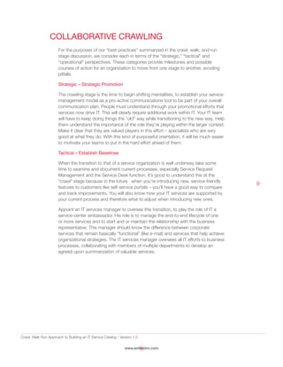 Crawl, Walk Run Approach to Building an IT Service Catalog - Version 1.0
www.emtecinc.com
9
Collaborative Crawling
For the purposes of our “best practices” summarized in the crawl, walk, and run
stage discussion, we consider each in terms of the “strategic,” “tactical” and
“operational” perspectives. These categories provide milestones and possible
courses of action for an organization to move from one stage to another, avoiding
pitfalls.
Strategic – Strategic Promotion
The crawling stage is the time to begin shifting mentalities, to establish your service-
management model as a pro-active communications tool to be part of your overall
communication plan. People must understand through your promotional efforts that
services now drive IT. This will clearly require additional work within IT. Your IT team
will have to keep doing things the “old” way while transitioning to the new way. Help
them understand the importance of the role they’re playing within the larger context.
Make it clear that they are valued players in this effort – specialists who are very
good at what they do. With this kind of purposeful orientation, it will be much easier
to motivate your teams to put in the hard effort ahead of them.
Tactical – Establish Baselines
When the transition to that of a service organization is well underway take some
time to examine and document current processes, especially Service Request
Management and the Service Desk function. It’s good to understand this at the
“crawl” stage because in the future when you’re introducing new, service-friendly
features to customers like self-service portals – you’ll have a good way to compare
and track improvements. You will also know how your IT services are supported by
your current process and therefore what to adjust when introducing new ones.
Appoint an IT services manager to oversee this transition, to play the role of IT a
service-center ambassador. His role is to manage the end-to-end lifecycle of one
or more services and to start and or maintain the relationship with the business
representative. This manager should know the difference between corporate
services that remain basically “functional” (like e-mail) and services that help achieve
organizational strategies. The IT services manager oversees all IT efforts to business
processes, collaborating with members of multiple departments to develop an
agreed-upon summarization of valuable services.
 