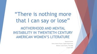 “There is nothing more
that I can say or lose”
MOTHERHOOD AND MENTAL
INSTABILITY IN TWENTIETH CENTURY
AMERICAN WOMEN’S LITERATURE
Shannon Kreiner
Senior Honors Project, English Department
Mentors: Leona Sevick, Tom Bligh
22 April 2015
 