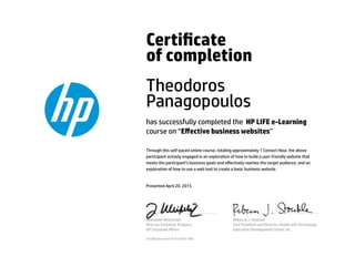 Certicate
of completion
Theodoros
Panagopoulos
has successfully completed the HP LIFE e-Learning
course on “Eﬀective business websites”
Through this self-paced online course, totaling approximately 1 Contact Hour, the above
participant actively engaged in an exploration of how to build a user-friendly website that
meets the participant’s business goals and eﬀectively reaches the target audience, and an
exploration of how to use a web tool to create a basic business website.
Presented April 20, 2015
Jeannette Weisschuh
Director, Economic Progress
HP Corporate Aﬀairs
Rebecca J. Stoeckle
Vice President and Director, Health and Technology
Education Development Center, Inc.
Certicate serial #1614355-569
 