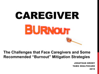 CAREGIVER
BURNOUT
JONATHAN BRODY
TAMG HEALTHCARE
2015
The Challenges that Face Caregivers and Some
Recommended “Burnout” Mitigation Strategies
 