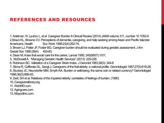 1.Adelman. R, Lyubov L. et al Caregiver BurdenAClinical Review (2014) JAMAvolume 311, number 10 1052-9
2.Braun KL, Browne CV. Perceptions of dementia, caregiving, and help seeking amongAsian and Pacific Islander
Americans. Health Soc Work1998;23(4):262-74;
3. Brown LJ,Potter JF, Foster BG. Caregiver burden should be evaluated during geriatric assessment.JAm
Geriatr Soc 1990;38(4): 455-60;
4. Dean M.Alaw thatwould care for the carers.Lancet 1995; 345(8957):1101;
5. McDowellA. “Managing Geriatric Health Services” (2013) 225-226
6. Robinson BC. Validation of a Caregiver Strain Index. J Gerontol 1983;38(3):344-8
7. Stone R, CafferataGL, Sangl J.Caregivers of the frail elderly: a national profile. Gerontologist1987;27(5):616-26;
8. Stuckey JC, Neundorfer MM, Smyth KA. Burden or well-being: the same coin or related currency? Gerontologist
1996;36(5):686-93;
9. Zarit, SH et al. Relatives of the impaired elderly; correlates of feelings of burden. (1980)
10. Caregiverslibrary.org
11. WebMD.com
12.Agingcare.com
13. Mayoclinic.com
REFERENCES AND RESOURCES
 