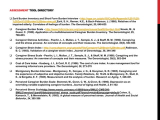 ASSESSMENT TOOL DIRECTORY
 Zarit Burden Inventory and Short Form Burden Interview - http://rgps.on.ca/giic/GiiC/pdfs/Appendix%201%20-
%20Zarit%20Burden%20Interview.pdf Zarit, S. H., Reever, K.E., & Bach-Peterson, J. (1980). Relatives of the
impaired elderly: Correlates of feelings of burden. The Gerontologist, 20, 649-655
 Caregiver Burden Scale - http://www.fullcirclecare.org/caregiverissues/health/burden.html Novak, M., &
Guest, C. (1989). Application of a multidimensional Caregiver Burden Inventory. The Gerontologist, 29,
798-803.
 Caregiver Distress Activities - Pearlin, L. I., Mullan, J. T., Semple, S. J., & Skaff, M. M. (1990). Caregiving
and the stress process: An overview of concepts and their measures. The Gerontologist, 30(5), 583-594
 Caregiver Strain Index - http://consultgerirn.org/uploads/File/Caregiver%20Strain%20Index.pdf Robinson,
B. C. (1983). Validation of a caregiver strain index. Journal of Gerontology, 38, 344-348
 Caregiver Stress Scale - Pearlin, L. I., Mullan, J. T., Semple, S. J., & Skaff, M. M. (1990). Caregiving and the
stress process: An overview of concepts and their measures. The Gerontologist, 30(5), 583-594
 Cost of Care Index - Kosberg, J. I., & Cairl, R. E. (1986). The cost of care index: A case management tool for
screening informal care providers. The Gerontologist, 26, 273-278
 Montgomery Burden Interview - Montgomery, R., Gonyea, J. G., & Hooyman, N. R. (1985). Caregiving and
the experience of subjective and objective burden. Family Relations, 34, 19-26. & Montgomery, R., Stull, D.
E., & Borgatta, E. F. (1985). Measurement and the analysis of burden. Research on Aging, 7, 329-361.
 Perceived Caregiver Burden Scale- Stommel, M., Given, C. W., & Given, B. (1990). Depression as an
overriding variable explaining caregiver burdens. Journal of Aging and Health, 2, 81-102
 Perceived Stress Scalehttp://www.memic.unimaas.nl:8888/daisy/SMILE-CMS/300-
SMILE/version/1/part/6/data/perceived_stress_scale.pdf?branch=main&language=default Cohen, S.,
Kamarck, T., & Mermelstein, R. (1983). A global measure of perceived stress. Journal of Health and Social
Behavior, 24, 385-396
 