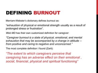 DEFINING BURNOUT
Merriam-Webster’s dictionary defines burnout as:
“exhaustion of physical or emotional strength usually as a result of
prolonged stress or frustration”.
Web MD has their own customized definition for caregiver:
“Caregiver burnout is a state of physical, emotional, and mental
exhaustion that may be accompanied by a change in attitude --
from positive and caring to negative and unconcerned.”
The most complete definition I found (Zarit):
“The extent to which caregivers perceive that
caregiving has an adverse effect on their emotional ,
social, financial, physical and spiritual functioning”
 