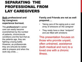 SEPARATING THE
PROFESSIONAL FROM
LAY CAREGIVERS
Both professional and
lay caregivers
experience burnout.
The professional in senior
care can easily become
overwhelmed by the number
of patients, chronic/acute
conditions and the fact that as
the patients age, they are
fighting a losing battle.
However, as professionals
they are (should) be better
able to prepare and when the
work day ends….
Family and Friends are not as well
prepared….
• Taking care of the aging puts a vast
array of stressors on the caregiver
• They rarely have a clear “endpoint”
and are filled with emotions
This presentation focuses on
those who provide unpaid,
often untrained, assistance
(both medical and non) to a
loved one with a chronic
illness.
 