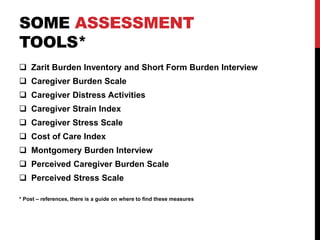 SOME ASSESSMENT
TOOLS*
 Zarit Burden Inventory and Short Form Burden Interview
 Caregiver Burden Scale
 Caregiver Distress Activities
 Caregiver Strain Index
 Caregiver Stress Scale
 Cost of Care Index
 Montgomery Burden Interview
 Perceived Caregiver Burden Scale
 Perceived Stress Scale
* Post – references, there is a guide on where to find these measures
 