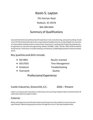 Kevin S. Layton
701 Harrison Road
Roebuck, SC 29376
864-580-0644
Summary of Qualifications
Accomplishedtechnical professional withexperience inlab,manufacturing, andqualitysettings.A track
record of effectivelyproducingresultsusinganalytical thoughtprocessesanddevelopedintoaposition
of responsibilitymeetingcustomerrequirements.Experience inworkingwithProductDevelopmentto
bringproduct to realizationthroughtesting.SkilledinISO9001, 17025, ISO EN,FTMS, ASTM andAATCC
testprocesses.Proficiencyintroubleshooting,maintenance,establishingproceduresandpreventative
action.
Key qualitiesand skills include:
 ISO 9001 Results oriented
 ISO17025 Time Management
 Analytical Troubleshooting
 Teamwork Quality
Professional Experience
Castle Industries, Greenville,S.C. 2016 – Present
Castle isa companywho specializesinwiderotaryscreenprinting of pigmentdyes andheattransferof
sublimationdyesfrompapertofabric.
Colorist:
Works withpigmentsand sublimationdyestoachieve precisecolormatchestomeetcustomer
specifications.Maintaining qualityassurance throughthe use anX-Rite Spectrophotometer.
 