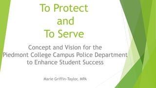 To Protect
and
To Serve
Concept and Vision for the
Piedmont College Campus Police Department
to Enhance Student Success
Marie Griffin-Taylor, MPA
 