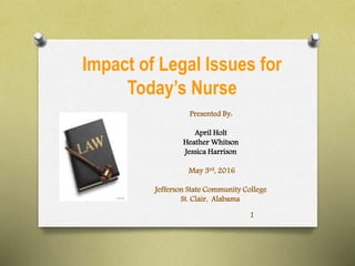 Impact of Legal Issues for
Today’s Nurse
Presented By:
April Holt
Heather Whitson
Jessica Harrison
May 3rd, 2016
Jefferson State Community College
St. Clair, Alabama
1
 
