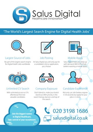 ‘The World’s Largest Search
Largest Source of Jobs
Be part of the largest search engine
for Digital Health Jobs worldwide.
020 3198 1686 salusdigital.co.uk
‘The World’s Largest Search Engine for Digital Health Jobs’
Job Posting
At Salus Digital you will only pay for
a candidate’s click or application,
you choose.
Mobile Apply
Salus Digital helps you keep up
with demand. With 87% of job-
seekers wanting a mobile apply.
Unlimited CV Search
With unlimited access to CV’s
effortlessly find new
valuable candidates.
Company Exposure
Don’t blend in, make your brand
stand out. With priority in the
search listings, banners and top of
the search.
Candidate Experience
Not only can Job-Seekers register
in 30 seconds but apply for your
jobs in 2 clicks.
020 3198 1686
salusdigital.co.uk
Join the biggest names
in Digital Healthcare.
Take control of your recruitment.
 