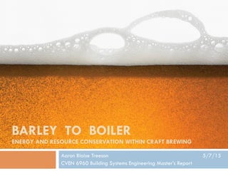 BARLEY TO BOILER
ENERGY AND RESOURCE CONSERVATION WITHIN CRAFT BREWING
Aaron Blaise Treeson 5/7/15
CVEN 6960 Building Systems Engineering Master’s Report
 