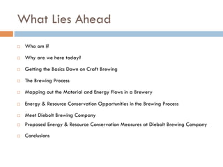 What Lies Ahead
¨  Who am I?
¨  Why are we here today?
¨  Getting the Basics Down on Craft Brewing
¨  The Brewing Process
¨  Mapping out the Material and Energy Flows in a Brewery
¨  Energy & Resource Conservation Opportunities in the Brewing Process
¨  Meet Diebolt Brewing Company
¨  Proposed Energy & Resource Conservation Measures at Diebolt Brewing Company
¨  Conclusions
 