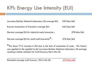 KPI: Energy Use Intensity (EUI)
Lawrence Berkley National Laboratory US average EUI: 335 kbtu/bbl
Brewers Association of Canada’s average EUI : 643 kbtu/bbl
German average EUI for industrial scale breweries : 278 kbtu/bbl
German average EUI for small craft breweries* : 476 kbtu/bbl
*This shows 71% increase in EUI due to the lack of economies of scale. This factors
was applied to the applied to the Lawrence Berkley National Laboratory US average
resulting a better estimate for Craft Brewery EUI in the US.
____________________________________________________________
Estimated average craft brewery EUI in the US: 573 kbtu/bbl
 