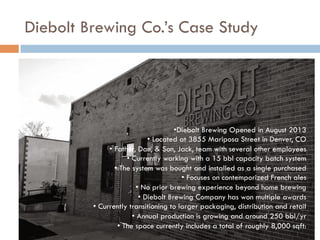 Diebolt Brewing Co.’s Case Study
• Diebolt Brewing Opened in August 2013
• Located at 3855 Mariposa Street in Denver, CO
• Father, Dan, & Son, Jack, team with several other employees
• Currently working with a 15 bbl capacity batch system
• The system was bought and installed as a single purchased
• Focuses on contemporized French ales
• No prior brewing experience beyond home brewing
• Diebolt Brewing Company has won multiple awards
• Currently transitioning to larger packaging, distribution and retail
• Annual production is growing and around 250 bbl/yr
• The space currently includes a total of roughly 8,000 sqft:
 