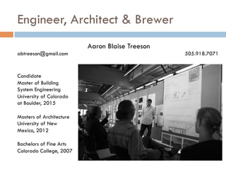 Engineer, Architect & Brewer
Candidate
Master of Building
System Engineering
University of Colorado
at Boulder, 2015
Masters of Architecture
University of New
Mexico, 2012
Bachelors of Fine Arts
Colorado College, 2007
Aaron Blaise Treeson
abtreeson@gmail.com 505.918.7071
 