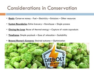 Considerations in Conservation
•  Goals: Conserve money - Fuel – Electricity – Emissions – Other resources
•  System Boundaries: Entire brewery – Brewhouse – Single process
•  Closing the Loop: Reuse of thermal energy – Capture of waste coproducts
•  Timeframe: Simple payback – Ease of relocation – Scalability
•  Brewer/Owner’s Concerns: Desired outcome – Optimization
 