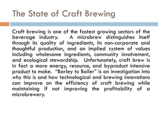 The State of Craft Brewing
Craft brewing is one of the fastest growing sectors of the
beverage industry. A microbrew distinguishes itself
through its quality of ingredients, its non-corporate and
thoughtful production, and an implied system of values
including wholesome ingredients, community involvement,
and ecological stewardship. Unfortunately, craft brew is
in fact a more energy, resource, and byproduct intensive
product to make. “Barley to Boiler” is an investigation into
why this is and how technological and brewing innovations
can improve on the efficiency of craft brewing while
maintaining if not improving the profitability of a
microbrewery.
 