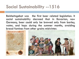 Social Sustainability --1516
Reinheitsgebot was the first beer related legislation. It
social sustainability decreed that in Bavarian, now
Germany, beer could only be brewed only from barley,
water, and hops during the summer months, avoiding
bread famines from other grains midwinter.
 