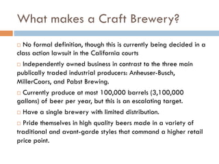 What makes a Craft Brewery?
¨  No formal definition, though this is currently being decided in a
class action lawsuit in the California courts
¨  Independently owned business in contrast to the three main
publically traded industrial producers: Anheuser-Busch,
MillerCoors, and Pabst Brewing.
¨  Currently produce at most 100,000 barrels (3,100,000
gallons) of beer per year, but this is an escalating target.
¨  Have a single brewery with limited distribution.
¨  Pride themselves in high quality beers made in a variety of
traditional and avant-garde styles that command a higher retail
price point.
 