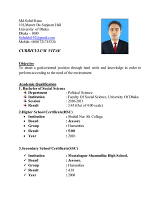 Md.Sohel Rana
101,Master Da Surjasen Hall
University of Dhaka
Dhaka - 1000
Soheldu192@gmail.com
Mobile-+8801721715234
CURRICULUM VITAE
Objective
To attain a goal-oriented position through hard work and knowledge in order to
perform according to the need of the environment.
Academic Qualification
1. Bachelor of Social Science
Department : Political Science
Institution : Faculty Of Social Science, University Of Dhaka
Session : 2010-2011
Result : 3.43 (Out of 4.00 scale)
2.Higher School Certificate(HSC)
 Institution : Shahid Nur Ali College.
 Board : Jessore
 Group : Humanities
 Result : 5.00
 Year : 2010
3.Secondary School Certificate(SSC)
 Institution : Mostabapur Shammilita High School.
 Board : Jessore.
 Group : Humanities
 Result : 4.81
 Year : 2008
 