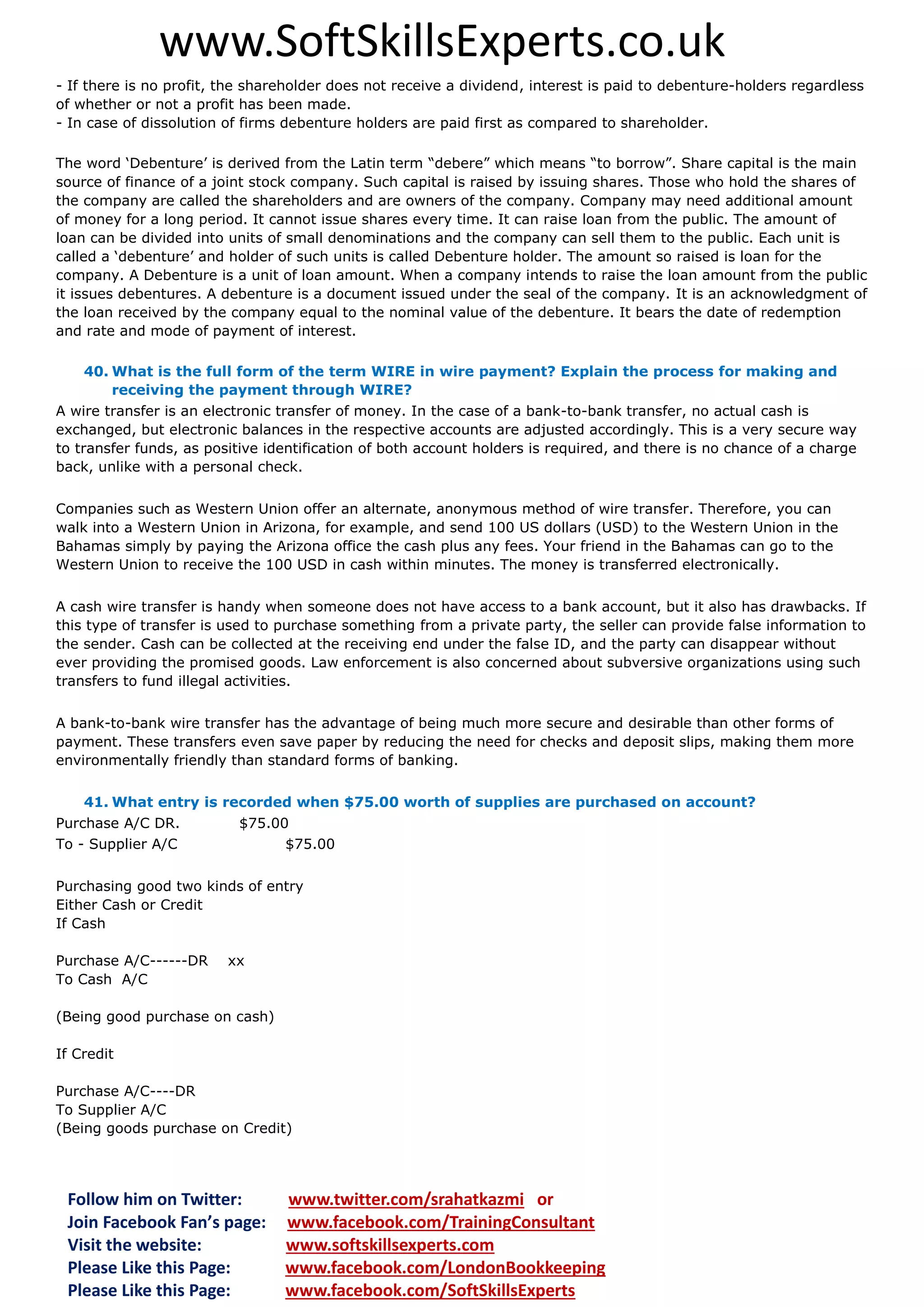 www.SoftSkillsExperts.co.uk
- If there is no profit, the shareholder does not receive a dividend, interest is paid to debenture-holders regardless
of whether or not a profit has been made.
- In case of dissolution of firms debenture holders are paid first as compared to shareholder.
The word ‘Debenture’ is derived from the Latin term “debere” which means “to borrow”. Share capital is the main
source of finance of a joint stock company. Such capital is raised by issuing shares. Those who hold the shares of
the company are called the shareholders and are owners of the company. Company may need additional amount
of money for a long period. It cannot issue shares every time. It can raise loan from the public. The amount of
loan can be divided into units of small denominations and the company can sell them to the public. Each unit is
called a ‘debenture’ and holder of such units is called Debenture holder. The amount so raised is loan for the
company. A Debenture is a unit of loan amount. When a company intends to raise the loan amount from the public
it issues debentures. A debenture is a document issued under the seal of the company. It is an acknowledgment of
the loan received by the company equal to the nominal value of the debenture. It bears the date of redemption
and rate and mode of payment of interest.
40. What is the full form of the term WIRE in wire payment? Explain the process for making and
receiving the payment through WIRE?
A wire transfer is an electronic transfer of money. In the case of a bank-to-bank transfer, no actual cash is
exchanged, but electronic balances in the respective accounts are adjusted accordingly. This is a very secure way
to transfer funds, as positive identification of both account holders is required, and there is no chance of a charge
back, unlike with a personal check.
Companies such as Western Union offer an alternate, anonymous method of wire transfer. Therefore, you can
walk into a Western Union in Arizona, for example, and send 100 US dollars (USD) to the Western Union in the
Bahamas simply by paying the Arizona office the cash plus any fees. Your friend in the Bahamas can go to the
Western Union to receive the 100 USD in cash within minutes. The money is transferred electronically.
A cash wire transfer is handy when someone does not have access to a bank account, but it also has drawbacks. If
this type of transfer is used to purchase something from a private party, the seller can provide false information to
the sender. Cash can be collected at the receiving end under the false ID, and the party can disappear without
ever providing the promised goods. Law enforcement is also concerned about subversive organizations using such
transfers to fund illegal activities.
A bank-to-bank wire transfer has the advantage of being much more secure and desirable than other forms of
payment. These transfers even save paper by reducing the need for checks and deposit slips, making them more
environmentally friendly than standard forms of banking.
41. What entry is recorded when $75.00 worth of supplies are purchased on account?
Purchase A/C DR.
To - Supplier A/C

$75.00
$75.00

Purchasing good two kinds of entry
Either Cash or Credit
If Cash
Purchase A/C------DR
To Cash A/C

xx

(Being good purchase on cash)
If Credit
Purchase A/C----DR
To Supplier A/C
(Being goods purchase on Credit)

Follow him on Twitter:
Join Facebook Fan’s page:
Visit the website:
Please Like this Page:
Please Like this Page:

www.twitter.com/srahatkazmi or
www.facebook.com/TrainingConsultant
www.softskillsexperts.com
www.facebook.com/LondonBookkeeping
www.facebook.com/SoftSkillsExperts

 