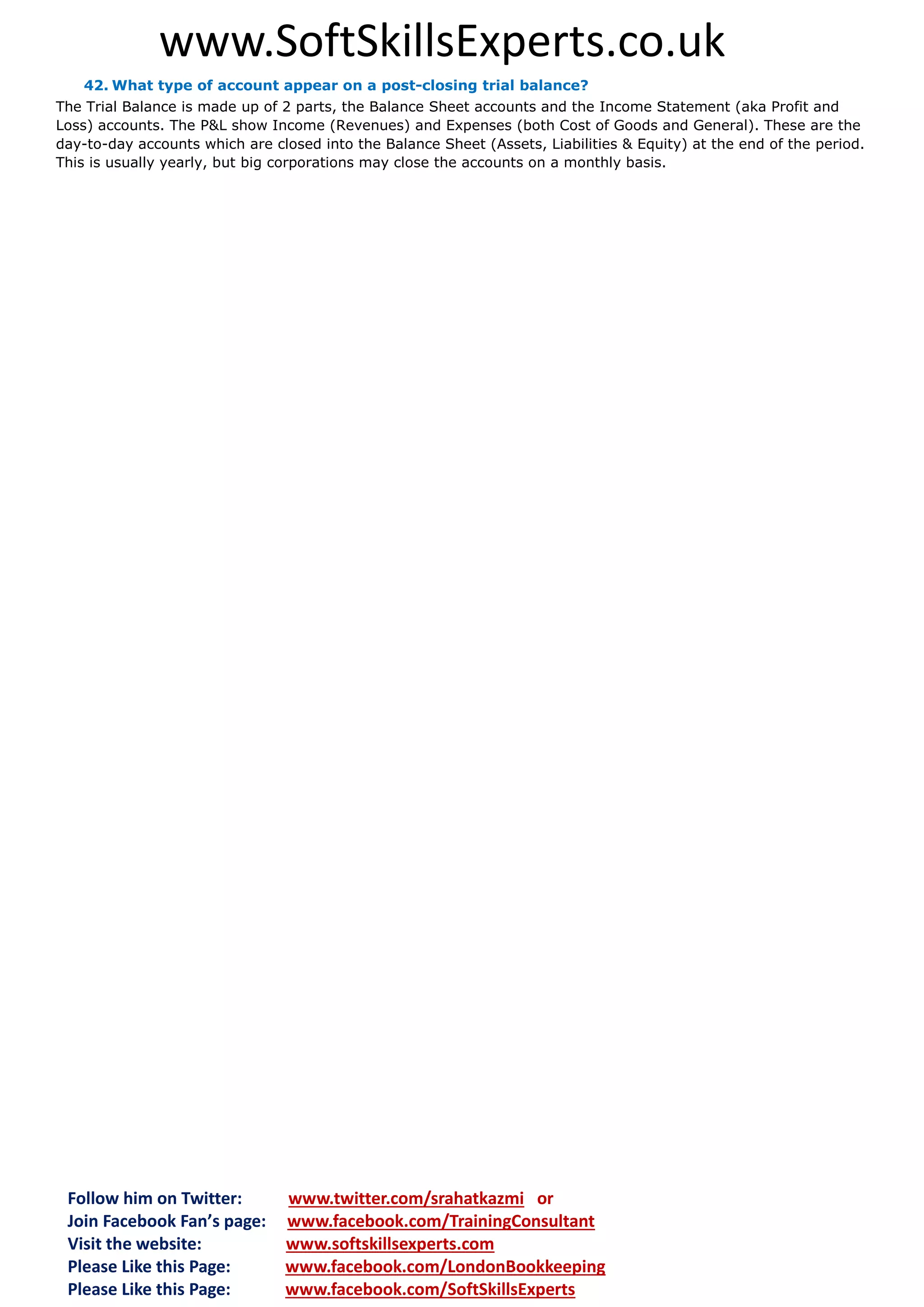 www.SoftSkillsExperts.co.uk
42. What type of account appear on a post-closing trial balance?
The Trial Balance is made up of 2 parts, the Balance Sheet accounts and the Income Statement (aka Profit and
Loss) accounts. The P&L show Income (Revenues) and Expenses (both Cost of Goods and General). These are the
day-to-day accounts which are closed into the Balance Sheet (Assets, Liabilities & Equity) at the end of the period.
This is usually yearly, but big corporations may close the accounts on a monthly basis.

Follow him on Twitter:
Join Facebook Fan’s page:
Visit the website:
Please Like this Page:
Please Like this Page:

www.twitter.com/srahatkazmi or
www.facebook.com/TrainingConsultant
www.softskillsexperts.com
www.facebook.com/LondonBookkeeping
www.facebook.com/SoftSkillsExperts

 