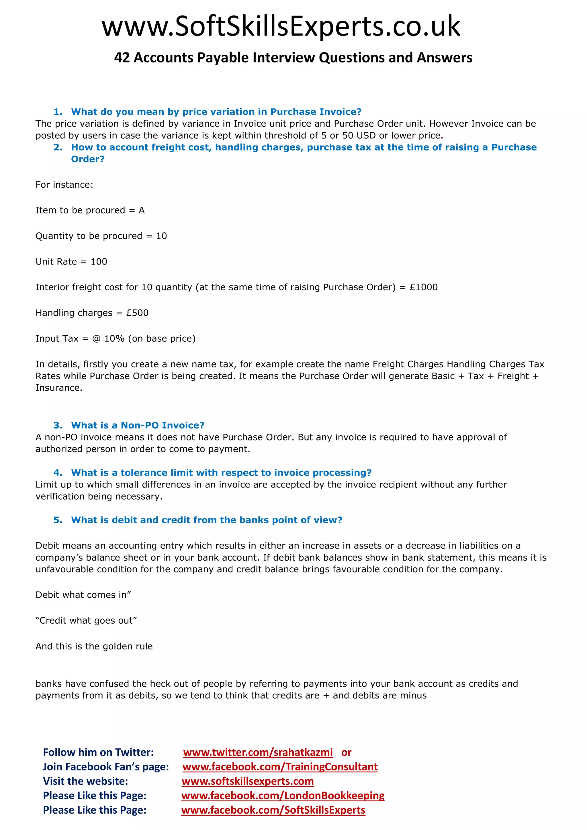 www.SoftSkillsExperts.co.uk
42 Accounts Payable Interview Questions and Answers

1. What do you mean by price variation in Purchase Invoice?
The price variation is defined by variance in Invoice unit price and Purchase Order unit. However Invoice can be
posted by users in case the variance is kept within threshold of 5 or 50 USD or lower price.
2. How to account freight cost, handling charges, purchase tax at the time of raising a Purchase
Order?
For instance:
Item to be procured = A
Quantity to be procured = 10
Unit Rate = 100
Interior freight cost for 10 quantity (at the same time of raising Purchase Order) = £1000
Handling charges = £500
Input Tax = @ 10% (on base price)
In details, firstly you create a new name tax, for example create the name Freight Charges Handling Charges Tax
Rates while Purchase Order is being created. It means the Purchase Order will generate Basic + Tax + Freight +
Insurance.

3. What is a Non-PO Invoice?
A non-PO invoice means it does not have Purchase Order. But any invoice is required to have approval of
authorized person in order to come to payment.
4. What is a tolerance limit with respect to invoice processing?
Limit up to which small differences in an invoice are accepted by the invoice recipient without any further
verification being necessary.
5. What is debit and credit from the banks point of view?
Debit means an accounting entry which results in either an increase in assets or a decrease in liabilities on a
company’s balance sheet or in your bank account. If debit bank balances show in bank statement, this means it is
unfavourable condition for the company and credit balance brings favourable condition for the company.
Debit what comes in”
“Credit what goes out”
And this is the golden rule

banks have confused the heck out of people by referring to payments into your bank account as credits and
payments from it as debits, so we tend to think that credits are + and debits are minus

Follow him on Twitter:
Join Facebook Fan’s page:
Visit the website:
Please Like this Page:
Please Like this Page:

www.twitter.com/srahatkazmi or
www.facebook.com/TrainingConsultant
www.softskillsexperts.com
www.facebook.com/LondonBookkeeping
www.facebook.com/SoftSkillsExperts

 