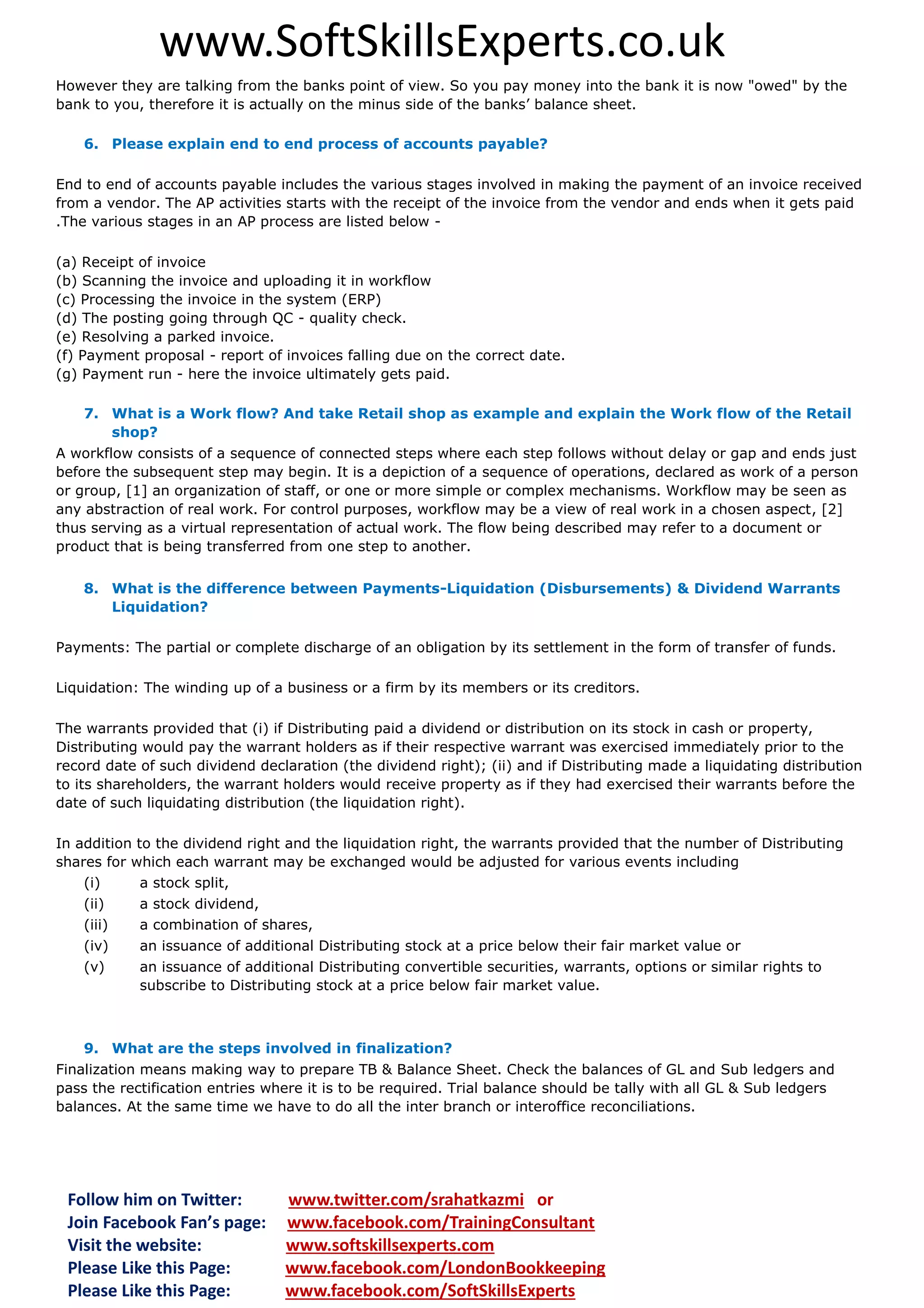 www.SoftSkillsExperts.co.uk
However they are talking from the banks point of view. So you pay money into the bank it is now "owed" by the
bank to you, therefore it is actually on the minus side of the banks’ balance sheet.
6. Please explain end to end process of accounts payable?
End to end of accounts payable includes the various stages involved in making the payment of an invoice received
from a vendor. The AP activities starts with the receipt of the invoice from the vendor and ends when it gets paid
.The various stages in an AP process are listed below (a) Receipt of invoice
(b) Scanning the invoice and uploading it in workflow
(c) Processing the invoice in the system (ERP)
(d) The posting going through QC - quality check.
(e) Resolving a parked invoice.
(f) Payment proposal - report of invoices falling due on the correct date.
(g) Payment run - here the invoice ultimately gets paid.
7. What is a Work flow? And take Retail shop as example and explain the Work flow of the Retail
shop?
A workflow consists of a sequence of connected steps where each step follows without delay or gap and ends just
before the subsequent step may begin. It is a depiction of a sequence of operations, declared as work of a person
or group, [1] an organization of staff, or one or more simple or complex mechanisms. Workflow may be seen as
any abstraction of real work. For control purposes, workflow may be a view of real work in a chosen aspect, [2]
thus serving as a virtual representation of actual work. The flow being described may refer to a document or
product that is being transferred from one step to another.
8. What is the difference between Payments-Liquidation (Disbursements) & Dividend Warrants
Liquidation?
Payments: The partial or complete discharge of an obligation by its settlement in the form of transfer of funds.
Liquidation: The winding up of a business or a firm by its members or its creditors.
The warrants provided that (i) if Distributing paid a dividend or distribution on its stock in cash or property,
Distributing would pay the warrant holders as if their respective warrant was exercised immediately prior to the
record date of such dividend declaration (the dividend right); (ii) and if Distributing made a liquidating distribution
to its shareholders, the warrant holders would receive property as if they had exercised their warrants before the
date of such liquidating distribution (the liquidation right).
In addition to the dividend right and the liquidation right, the warrants provided that the number of Distributing
shares for which each warrant may be exchanged would be adjusted for various events including
(i)
a stock split,
(ii)
(iii)

a stock dividend,
a combination of shares,

(iv)

an issuance of additional Distributing stock at a price below their fair market value or

(v)

an issuance of additional Distributing convertible securities, warrants, options or similar rights to
subscribe to Distributing stock at a price below fair market value.

9. What are the steps involved in finalization?
Finalization means making way to prepare TB & Balance Sheet. Check the balances of GL and Sub ledgers and
pass the rectification entries where it is to be required. Trial balance should be tally with all GL & Sub ledgers
balances. At the same time we have to do all the inter branch or interoffice reconciliations.

Follow him on Twitter:
Join Facebook Fan’s page:
Visit the website:
Please Like this Page:
Please Like this Page:

www.twitter.com/srahatkazmi or
www.facebook.com/TrainingConsultant
www.softskillsexperts.com
www.facebook.com/LondonBookkeeping
www.facebook.com/SoftSkillsExperts

 