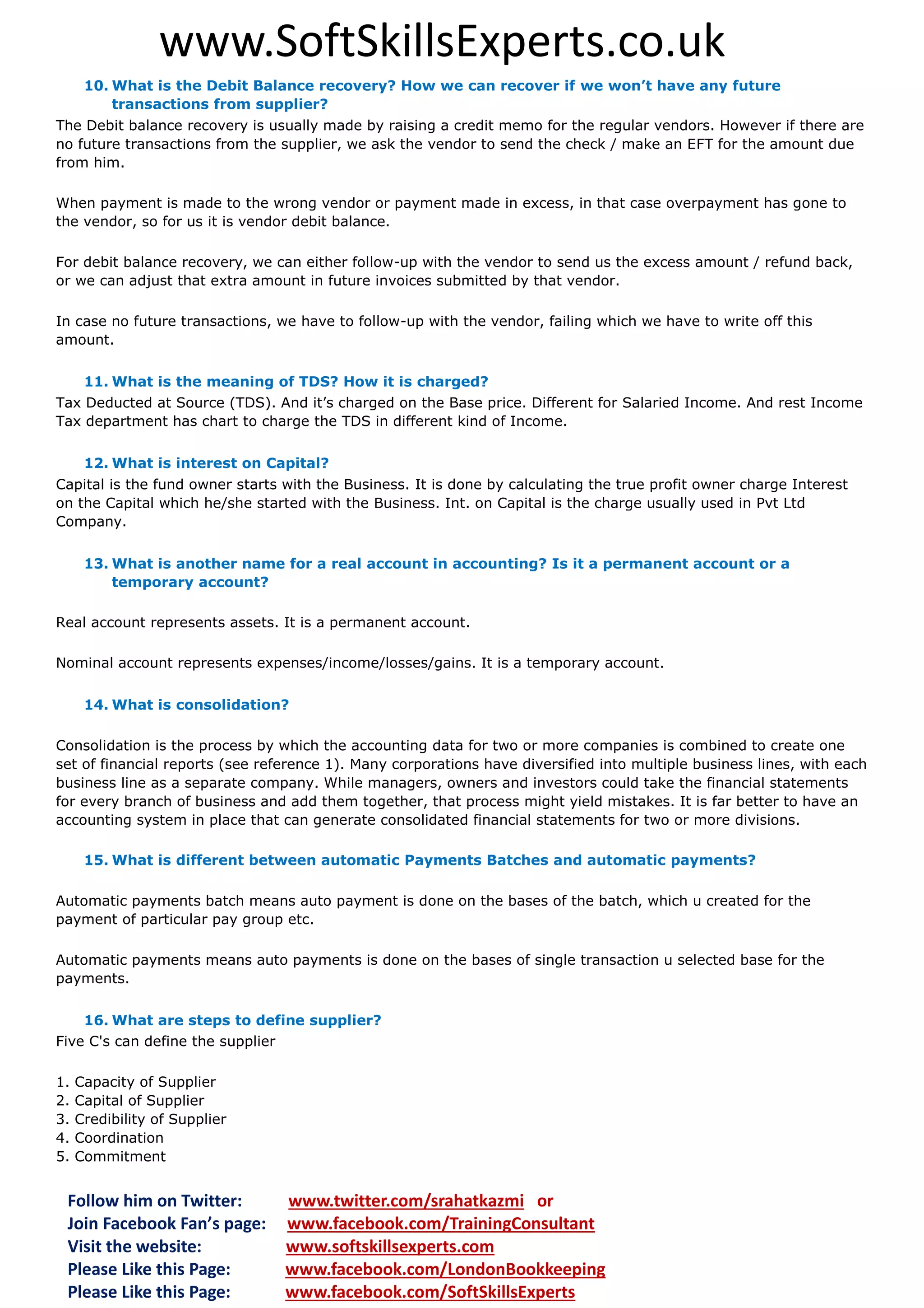 www.SoftSkillsExperts.co.uk
10. What is the Debit Balance recovery? How we can recover if we won’t have any future
transactions from supplier?
The Debit balance recovery is usually made by raising a credit memo for the regular vendors. However if there are
no future transactions from the supplier, we ask the vendor to send the check / make an EFT for the amount due
from him.
When payment is made to the wrong vendor or payment made in excess, in that case overpayment has gone to
the vendor, so for us it is vendor debit balance.
For debit balance recovery, we can either follow-up with the vendor to send us the excess amount / refund back,
or we can adjust that extra amount in future invoices submitted by that vendor.
In case no future transactions, we have to follow-up with the vendor, failing which we have to write off this
amount.
11. What is the meaning of TDS? How it is charged?
Tax Deducted at Source (TDS). And it’s charged on the Base price. Different for Salaried Income. And rest Income
Tax department has chart to charge the TDS in different kind of Income.
12. What is interest on Capital?
Capital is the fund owner starts with the Business. It is done by calculating the true profit owner charge Interest
on the Capital which he/she started with the Business. Int. on Capital is the charge usually used in Pvt Ltd
Company.
13. What is another name for a real account in accounting? Is it a permanent account or a
temporary account?
Real account represents assets. It is a permanent account.
Nominal account represents expenses/income/losses/gains. It is a temporary account.
14. What is consolidation?
Consolidation is the process by which the accounting data for two or more companies is combined to create one
set of financial reports (see reference 1). Many corporations have diversified into multiple business lines, with each
business line as a separate company. While managers, owners and investors could take the financial statements
for every branch of business and add them together, that process might yield mistakes. It is far better to have an
accounting system in place that can generate consolidated financial statements for two or more divisions.
15. What is different between automatic Payments Batches and automatic payments?
Automatic payments batch means auto payment is done on the bases of the batch, which u created for the
payment of particular pay group etc.
Automatic payments means auto payments is done on the bases of single transaction u selected base for the
payments.
16. What are steps to define supplier?
Five C's can define the supplier
1.
2.
3.
4.
5.

Capacity of Supplier
Capital of Supplier
Credibility of Supplier
Coordination
Commitment

Follow him on Twitter:
Join Facebook Fan’s page:
Visit the website:
Please Like this Page:
Please Like this Page:

www.twitter.com/srahatkazmi or
www.facebook.com/TrainingConsultant
www.softskillsexperts.com
www.facebook.com/LondonBookkeeping
www.facebook.com/SoftSkillsExperts

 