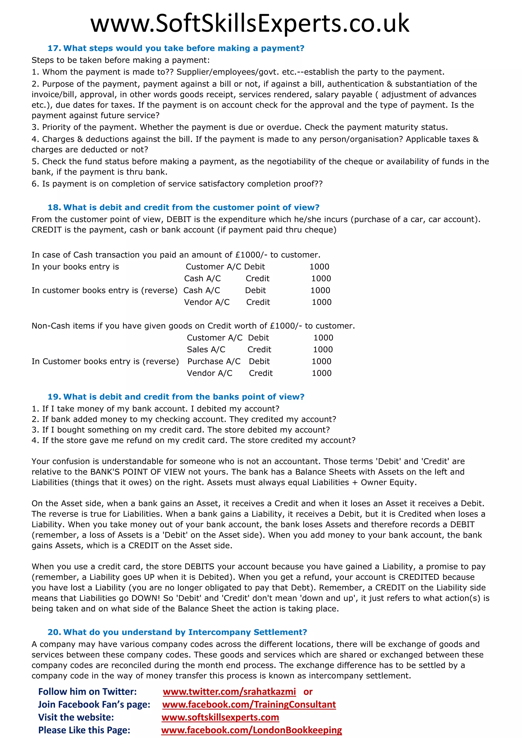www.SoftSkillsExperts.co.uk
17. What steps would you take before making a payment?
Steps to be taken before making a payment:
1. Whom the payment is made to?? Supplier/employees/govt. etc.--establish the party to the payment.
2. Purpose of the payment, payment against a bill or not, if against a bill, authentication & substantiation of the
invoice/bill, approval, in other words goods receipt, services rendered, salary payable ( adjustment of advances
etc.), due dates for taxes. If the payment is on account check for the approval and the type of payment. Is the
payment against future service?
3. Priority of the payment. Whether the payment is due or overdue. Check the payment maturity status.
4. Charges & deductions against the bill. If the payment is made to any person/organisation? Applicable taxes &
charges are deducted or not?
5. Check the fund status before making a payment, as the negotiability of the cheque or availability of funds in the
bank, if the payment is thru bank.
6. Is payment is on completion of service satisfactory completion proof??
18. What is debit and credit from the customer point of view?
From the customer point of view, DEBIT is the expenditure which he/she incurs (purchase of a car, car account).
CREDIT is the payment, cash or bank account (if payment paid thru cheque)
In case of Cash transaction you paid an amount of £1000/- to customer.
In your books entry is

Customer A/C Debit
Cash A/C
Credit

In customer books entry is (reverse) Cash A/C
Vendor A/C

Debit
Credit

1000
1000
1000
1000

Non-Cash items if you have given goods on Credit worth of £1000/- to customer.
Customer A/C Debit
Sales A/C
Credit
In Customer books entry is (reverse)

1000
1000

Purchase A/C
Vendor A/C

1000
1000

Debit
Credit

19. What is debit and credit from the banks point of view?
1.
2.
3.
4.

If
If
If
If

I take money of my bank account. I debited my account?
bank added money to my checking account. They credited my account?
I bought something on my credit card. The store debited my account?
the store gave me refund on my credit card. The store credited my account?

Your confusion is understandable for someone who is not an accountant. Those terms 'Debit' and 'Credit' are
relative to the BANK'S POINT OF VIEW not yours. The bank has a Balance Sheets with Assets on the left and
Liabilities (things that it owes) on the right. Assets must always equal Liabilities + Owner Equity.
On the Asset side, when a bank gains an Asset, it receives a Credit and when it loses an Asset it receives a Debit.
The reverse is true for Liabilities. When a bank gains a Liability, it receives a Debit, but it is Credited when loses a
Liability. When you take money out of your bank account, the bank loses Assets and therefore records a DEBIT
(remember, a loss of Assets is a 'Debit' on the Asset side). When you add money to your bank account, the bank
gains Assets, which is a CREDIT on the Asset side.
When you use a credit card, the store DEBITS your account because you have gained a Liability, a promise to pay
(remember, a Liability goes UP when it is Debited). When you get a refund, your account is CREDITED because
you have lost a Liability (you are no longer obligated to pay that Debt). Remember, a CREDIT on the Liability side
means that Liabilities go DOWN! So 'Debit' and 'Credit' don't mean 'down and up', it just refers to what action(s) is
being taken and on what side of the Balance Sheet the action is taking place.
20. What do you understand by Intercompany Settlement?
A company may have various company codes across the different locations, there will be exchange of goods and
services between these company codes. These goods and services which are shared or exchanged between these
company codes are reconciled during the month end process. The exchange difference has to be settled by a
company code in the way of money transfer this process is known as intercompany settlement.

Follow him on Twitter:
Join Facebook Fan’s page:
Visit the website:
Please Like this Page:

www.twitter.com/srahatkazmi or
www.facebook.com/TrainingConsultant
www.softskillsexperts.com
www.facebook.com/LondonBookkeeping

 