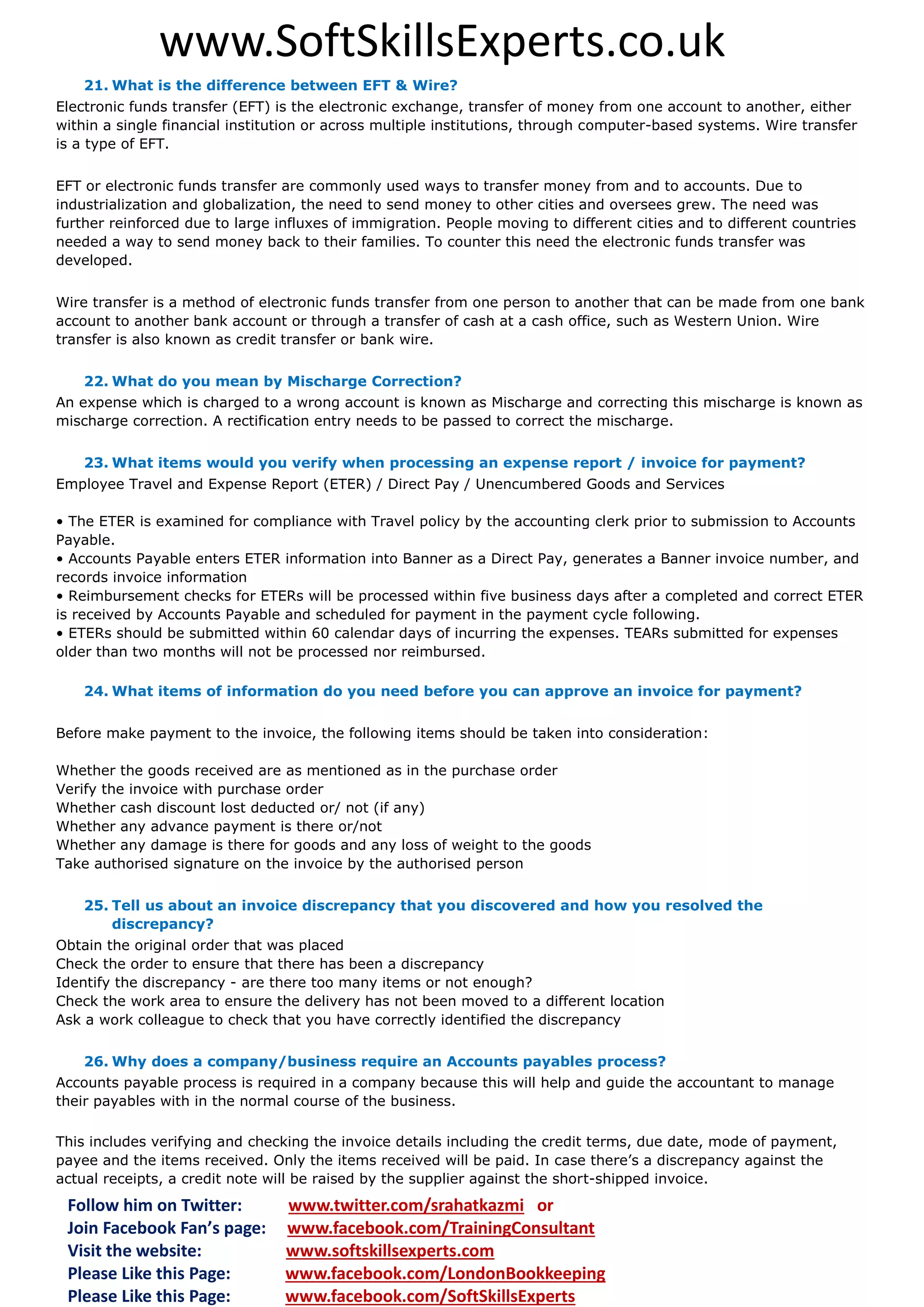 www.SoftSkillsExperts.co.uk
21. What is the difference between EFT & Wire?
Electronic funds transfer (EFT) is the electronic exchange, transfer of money from one account to another, either
within a single financial institution or across multiple institutions, through computer-based systems. Wire transfer
is a type of EFT.
EFT or electronic funds transfer are commonly used ways to transfer money from and to accounts. Due to
industrialization and globalization, the need to send money to other cities and oversees grew. The need was
further reinforced due to large influxes of immigration. People moving to different cities and to different countries
needed a way to send money back to their families. To counter this need the electronic funds transfer was
developed.
Wire transfer is a method of electronic funds transfer from one person to another that can be made from one bank
account to another bank account or through a transfer of cash at a cash office, such as Western Union. Wire
transfer is also known as credit transfer or bank wire.
22. What do you mean by Mischarge Correction?
An expense which is charged to a wrong account is known as Mischarge and correcting this mischarge is known as
mischarge correction. A rectification entry needs to be passed to correct the mischarge.
23. What items would you verify when processing an expense report / invoice for payment?
Employee Travel and Expense Report (ETER) / Direct Pay / Unencumbered Goods and Services
• The ETER is examined for compliance with Travel policy by the accounting clerk prior to submission to Accounts
Payable.
• Accounts Payable enters ETER information into Banner as a Direct Pay, generates a Banner invoice number, and
records invoice information
• Reimbursement checks for ETERs will be processed within five business days after a completed and correct ETER
is received by Accounts Payable and scheduled for payment in the payment cycle following.
• ETERs should be submitted within 60 calendar days of incurring the expenses. TEARs submitted for expenses
older than two months will not be processed nor reimbursed.
24. What items of information do you need before you can approve an invoice for payment?
Before make payment to the invoice, the following items should be taken into consideration:
Whether the goods received are as mentioned as in the purchase order
Verify the invoice with purchase order
Whether cash discount lost deducted or/ not (if any)
Whether any advance payment is there or/not
Whether any damage is there for goods and any loss of weight to the goods
Take authorised signature on the invoice by the authorised person
25. Tell us about an invoice discrepancy that you discovered and how you resolved the
discrepancy?
Obtain the original order that was placed
Check the order to ensure that there has been a discrepancy
Identify the discrepancy - are there too many items or not enough?
Check the work area to ensure the delivery has not been moved to a different location
Ask a work colleague to check that you have correctly identified the discrepancy
26. Why does a company/business require an Accounts payables process?
Accounts payable process is required in a company because this will help and guide the accountant to manage
their payables with in the normal course of the business.
This includes verifying and checking the invoice details including the credit terms, due date, mode of payment,
payee and the items received. Only the items received will be paid. In case there’s a discrepancy against the
actual receipts, a credit note will be raised by the supplier against the short-shipped invoice.

Follow him on Twitter:
Join Facebook Fan’s page:
Visit the website:
Please Like this Page:
Please Like this Page:

www.twitter.com/srahatkazmi or
www.facebook.com/TrainingConsultant
www.softskillsexperts.com
www.facebook.com/LondonBookkeeping
www.facebook.com/SoftSkillsExperts

 