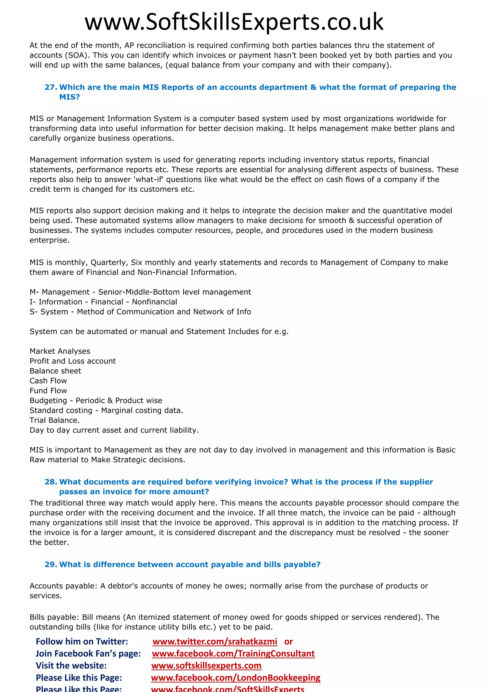www.SoftSkillsExperts.co.uk
At the end of the month, AP reconciliation is required confirming both parties balances thru the statement of
accounts (SOA). This you can identify which invoices or payment hasn’t been booked yet by both parties and you
will end up with the same balances, (equal balance from your company and with their company).
27. Which are the main MIS Reports of an accounts department & what the format of preparing the
MIS?
MIS or Management Information System is a computer based system used by most organizations worldwide for
transforming data into useful information for better decision making. It helps management make better plans and
carefully organize business operations.
Management information system is used for generating reports including inventory status reports, financial
statements, performance reports etc. These reports are essential for analysing different aspects of business. These
reports also help to answer 'what-if' questions like what would be the effect on cash flows of a company if the
credit term is changed for its customers etc.
MIS reports also support decision making and it helps to integrate the decision maker and the quantitative model
being used. These automated systems allow managers to make decisions for smooth & successful operation of
businesses. The systems includes computer resources, people, and procedures used in the modern business
enterprise.
MIS is monthly, Quarterly, Six monthly and yearly statements and records to Management of Company to make
them aware of Financial and Non-Financial Information.
M- Management - Senior-Middle-Bottom level management
I- Information - Financial - Nonfinancial
S- System - Method of Communication and Network of Info
System can be automated or manual and Statement Includes for e.g.
Market Analyses
Profit and Loss account
Balance sheet
Cash Flow
Fund Flow
Budgeting - Periodic & Product wise
Standard costing - Marginal costing data.
Trial Balance.
Day to day current asset and current liability.
MIS is important to Management as they are not day to day involved in management and this information is Basic
Raw material to Make Strategic decisions.
28. What documents are required before verifying invoice? What is the process if the supplier
passes an invoice for more amount?
The traditional three way match would apply here. This means the accounts payable processor should compare the
purchase order with the receiving document and the invoice. If all three match, the invoice can be paid - although
many organizations still insist that the invoice be approved. This approval is in addition to the matching process. If
the invoice is for a larger amount, it is considered discrepant and the discrepancy must be resolved - the sooner
the better.
29. What is difference between account payable and bills payable?
Accounts payable: A debtor's accounts of money he owes; normally arise from the purchase of products or
services.
Bills payable: Bill means (An itemized statement of money owed for goods shipped or services rendered). The
outstanding bills (like for instance utility bills etc.) yet to be paid.

Follow him on Twitter:
Join Facebook Fan’s page:
Visit the website:
Please Like this Page:

www.twitter.com/srahatkazmi or
www.facebook.com/TrainingConsultant
www.softskillsexperts.com
www.facebook.com/LondonBookkeeping

 